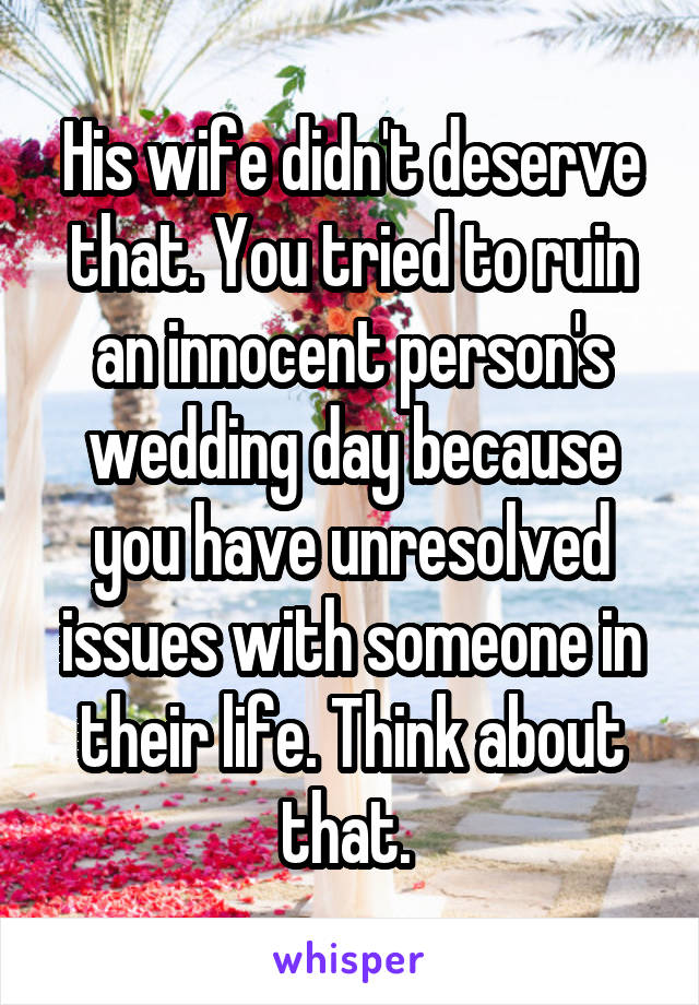 His wife didn't deserve that. You tried to ruin an innocent person's wedding day because you have unresolved issues with someone in their life. Think about that. 