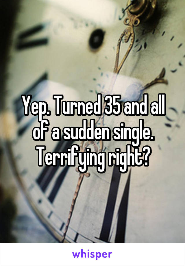 Yep. Turned 35 and all of a sudden single. Terrifying right?