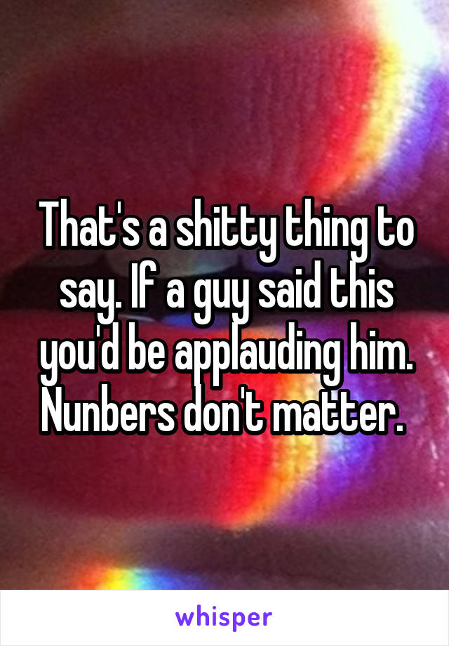 That's a shitty thing to say. If a guy said this you'd be applauding him. Nunbers don't matter. 