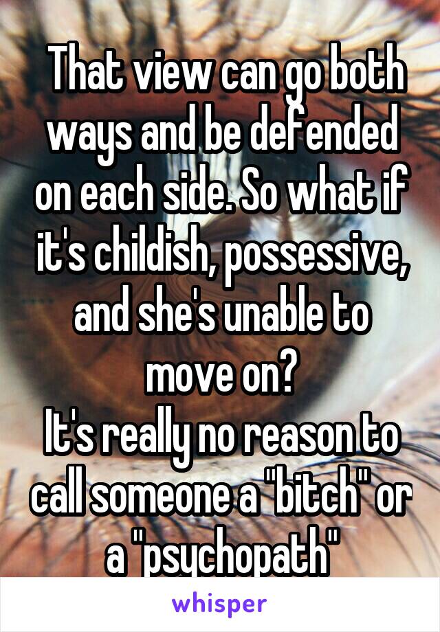  That view can go both ways and be defended on each side. So what if it's childish, possessive, and she's unable to move on?
It's really no reason to call someone a "bitch" or a "psychopath"