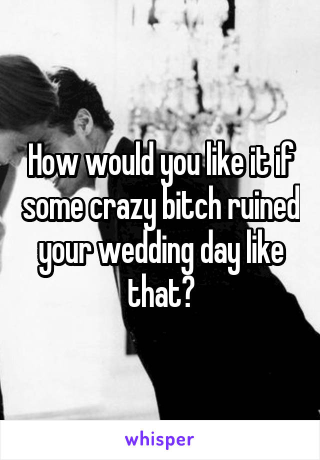 How would you like it if some crazy bitch ruined your wedding day like that?