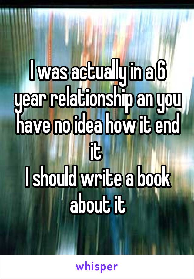 I was actually in a 6 year relationship an you have no idea how it end it 
I should write a book about it