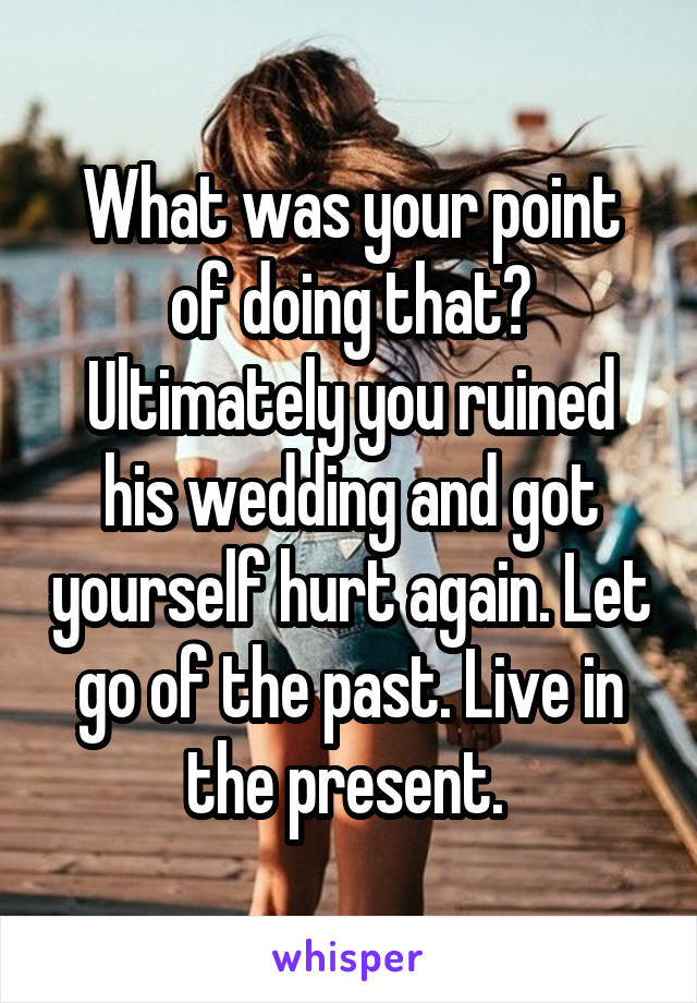 What was your point of doing that? Ultimately you ruined his wedding and got yourself hurt again. Let go of the past. Live in the present. 