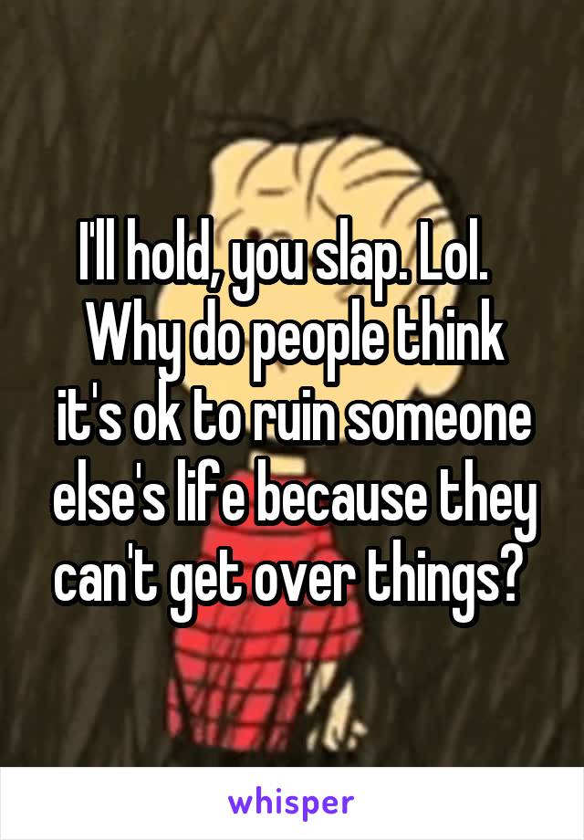 I'll hold, you slap. Lol.  
Why do people think it's ok to ruin someone else's life because they can't get over things? 