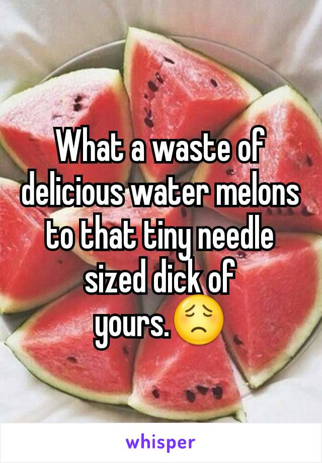 What a waste of delicious water melons to that tiny needle sized dick of yours.😟