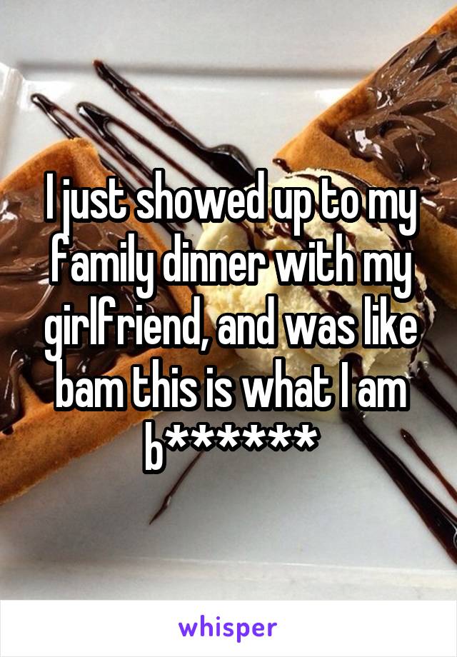I just showed up to my family dinner with my girlfriend, and was like bam this is what I am b******