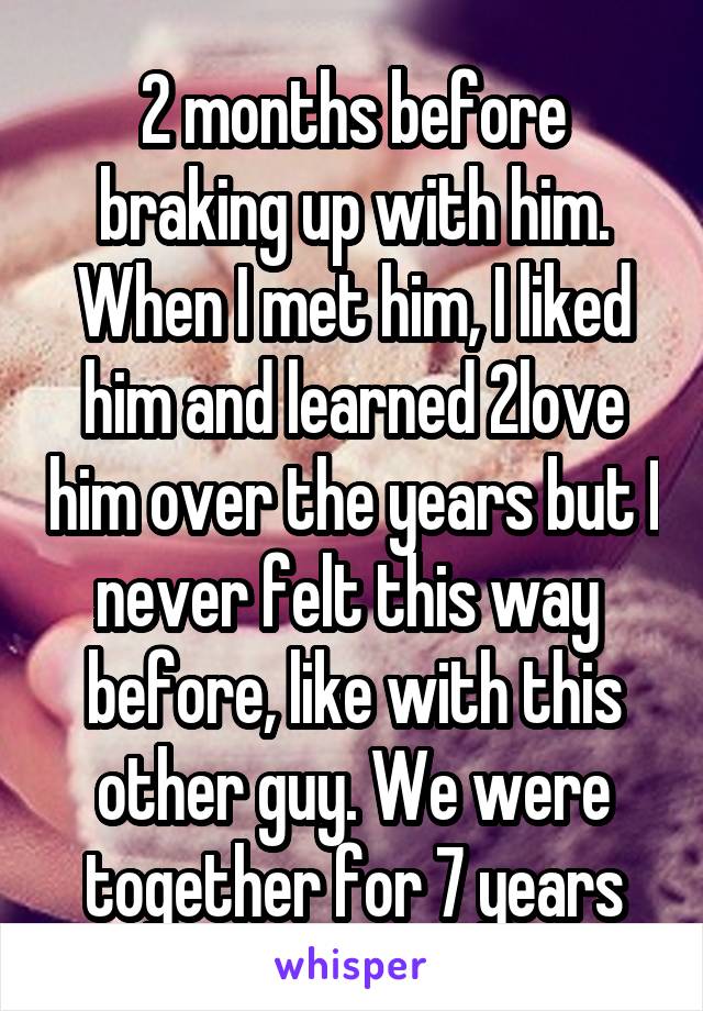 2 months before braking up with him. When I met him, I liked him and learned 2love him over the years but I never felt this way  before, like with this other guy. We were together for 7 years