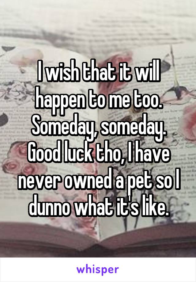 I wish that it will happen to me too. Someday, someday.
Good luck tho, I have never owned a pet so I dunno what it's like.