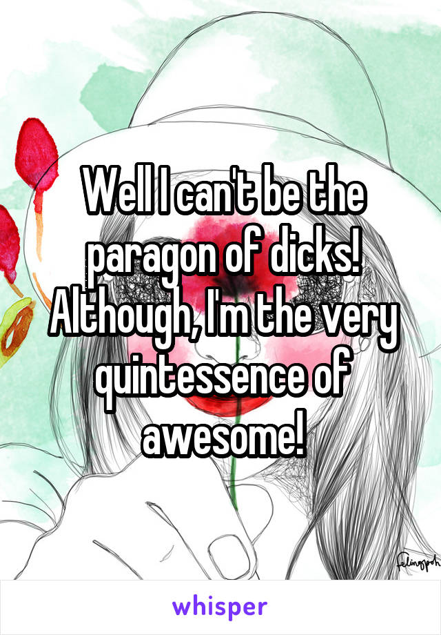 Well I can't be the paragon of dicks! Although, I'm the very quintessence of awesome!