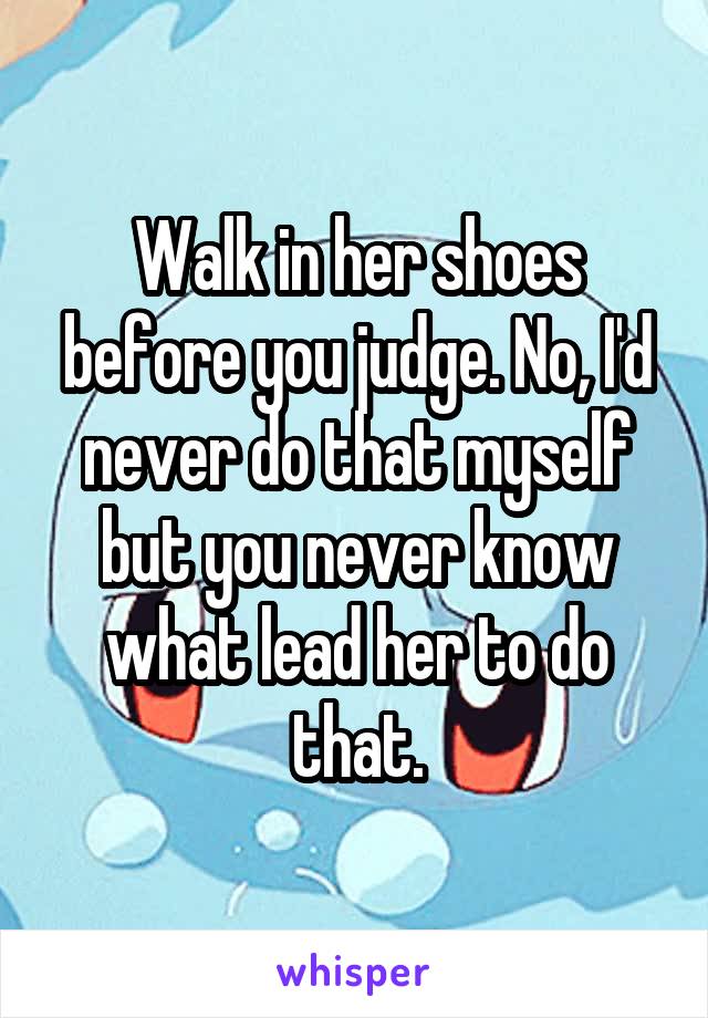 Walk in her shoes before you judge. No, I'd never do that myself but you never know what lead her to do that.