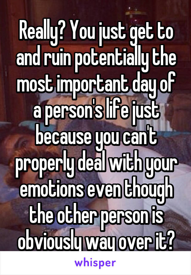 Really? You just get to and ruin potentially the most important day of a person's life just because you can't properly deal with your emotions even though the other person is obviously way over it?