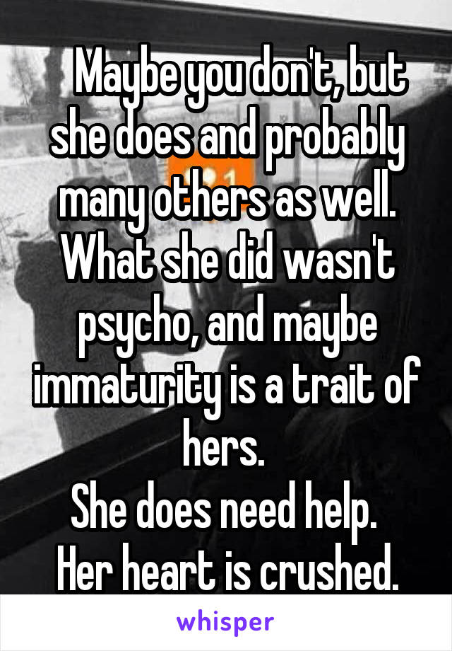    Maybe you don't, but she does and probably many others as well. What she did wasn't psycho, and maybe immaturity is a trait of hers. 
She does need help. 
Her heart is crushed.