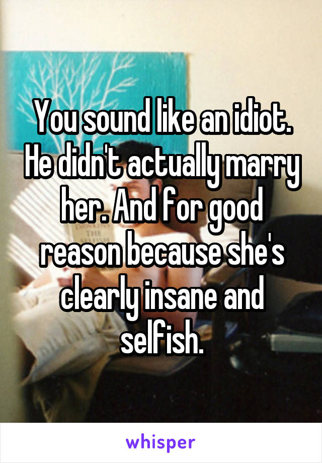 You sound like an idiot. He didn't actually marry her. And for good reason because she's clearly insane and selfish.