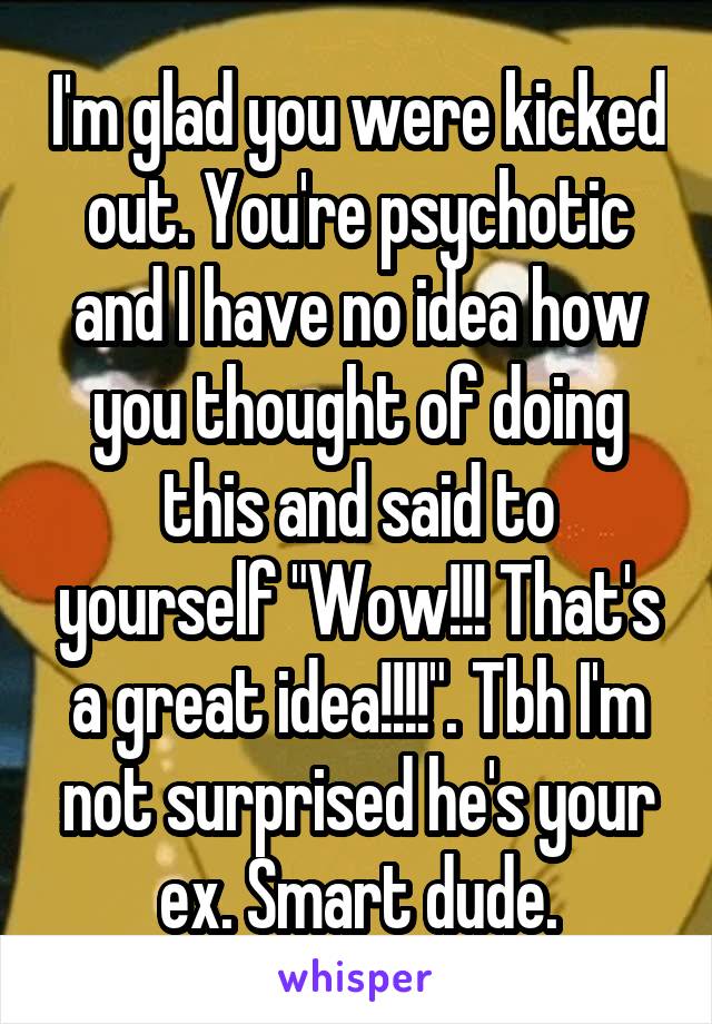 I'm glad you were kicked out. You're psychotic and I have no idea how you thought of doing this and said to yourself "Wow!!! That's a great idea!!!!". Tbh I'm not surprised he's your ex. Smart dude.