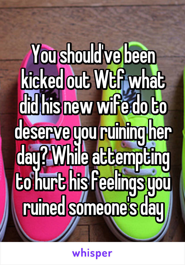 You should've been kicked out Wtf what did his new wife do to deserve you ruining her day? While attempting to hurt his feelings you ruined someone's day