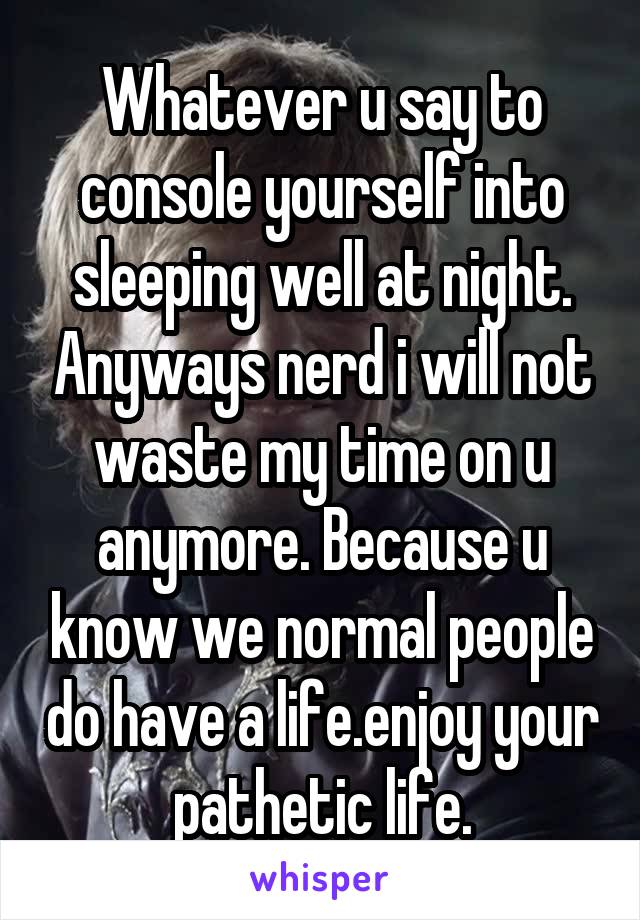 Whatever u say to console yourself into sleeping well at night. Anyways nerd i will not waste my time on u anymore. Because u know we normal people do have a life.enjoy your pathetic life.