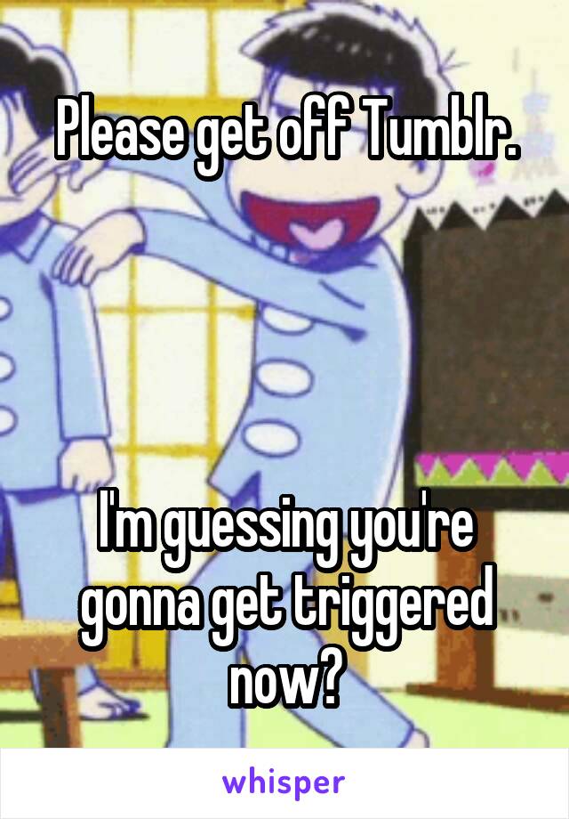 Please get off Tumblr.




I'm guessing you're gonna get triggered now?