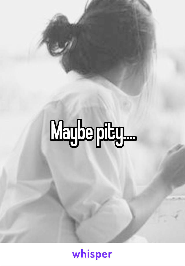 Maybe pity....