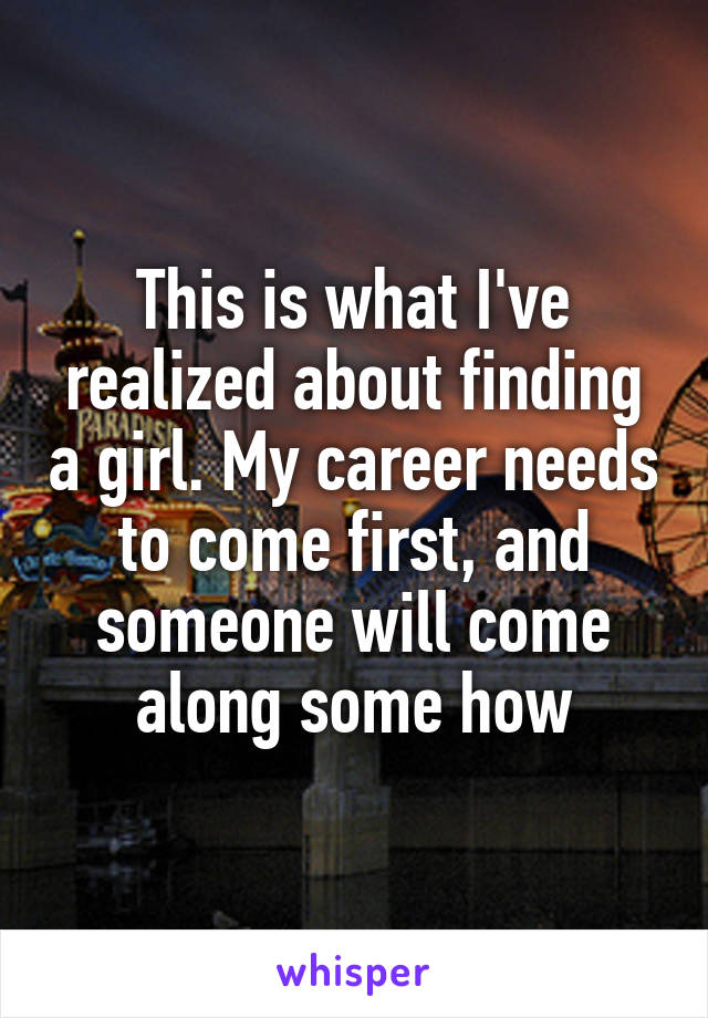 This is what I've realized about finding a girl. My career needs to come first, and someone will come along some how