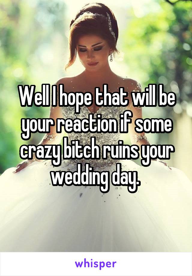 Well I hope that will be your reaction if some crazy bitch ruins your wedding day. 