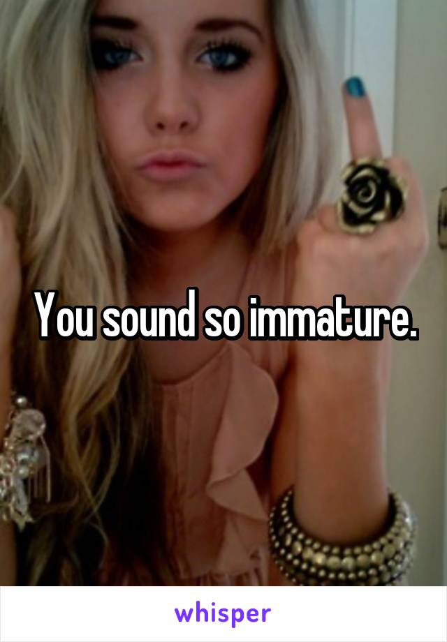 You sound so immature.