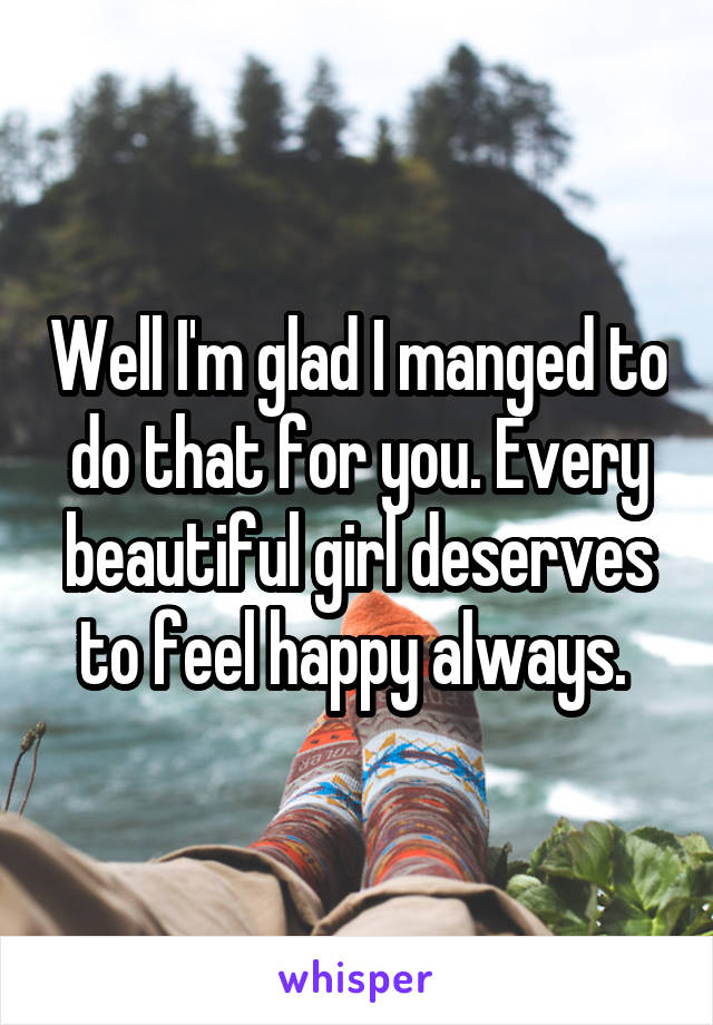 Well I'm glad I manged to do that for you. Every beautiful girl deserves to feel happy always. 