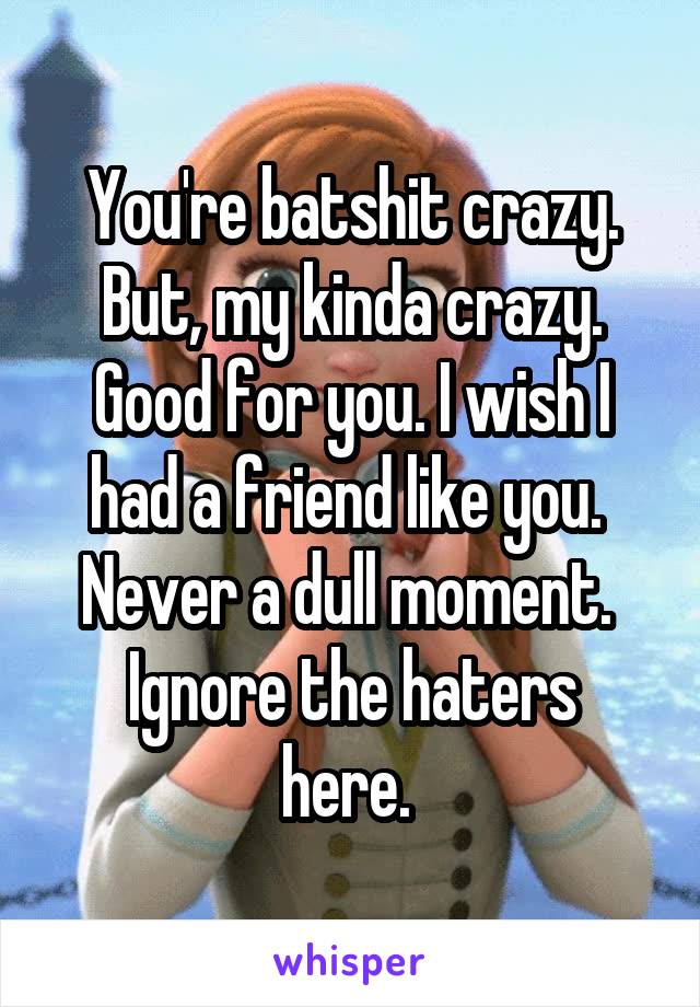 You're batshit crazy.
But, my kinda crazy.
Good for you. I wish I had a friend like you. 
Never a dull moment. 
Ignore the haters here. 