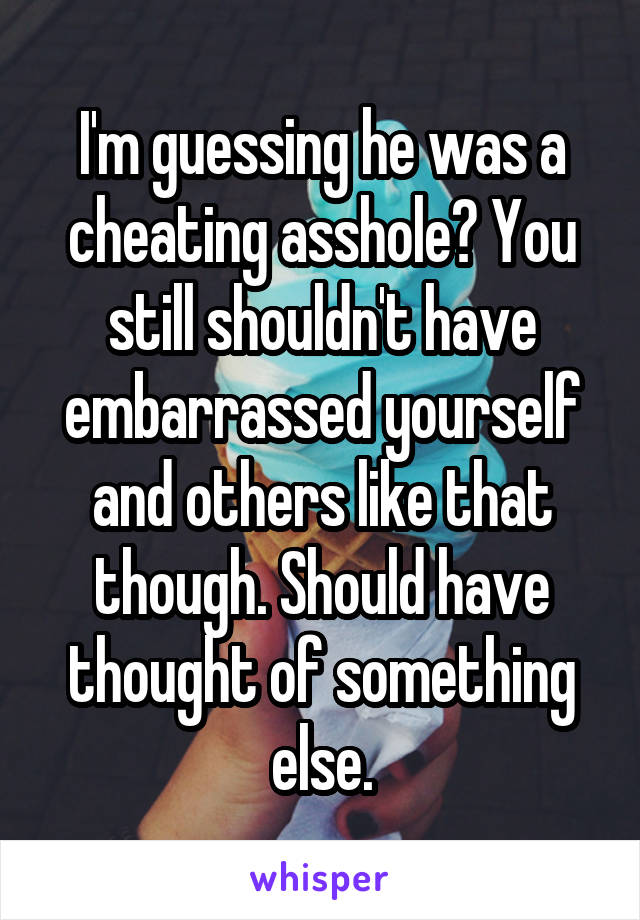 I'm guessing he was a cheating asshole? You still shouldn't have embarrassed yourself and others like that though. Should have thought of something else.