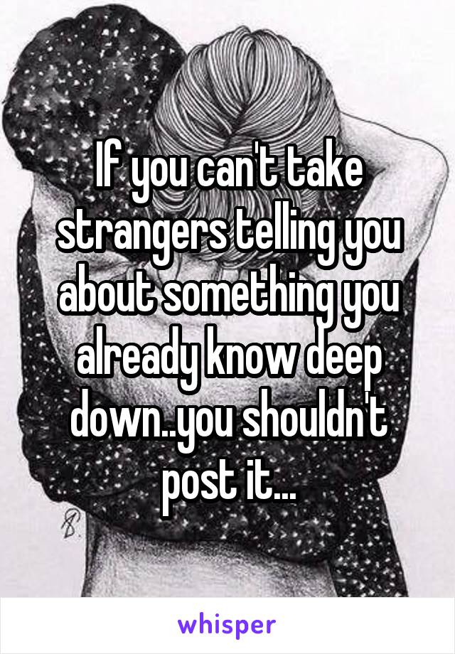 If you can't take strangers telling you about something you already know deep down..you shouldn't post it...