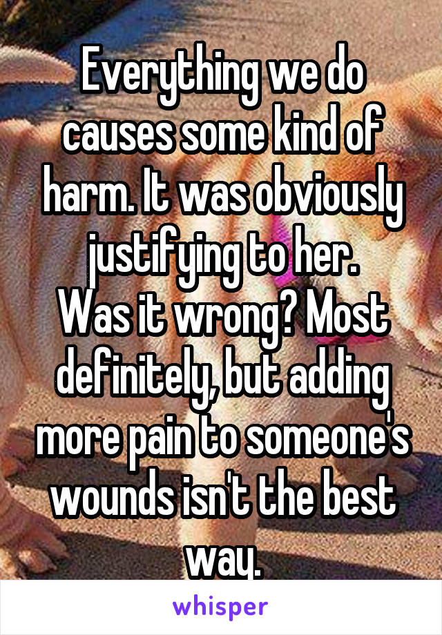 Everything we do causes some kind of harm. It was obviously justifying to her.
Was it wrong? Most definitely, but adding more pain to someone's wounds isn't the best way.