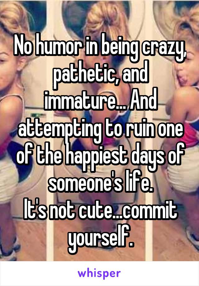 No humor in being crazy, pathetic, and immature... And attempting to ruin one of the happiest days of someone's life.
It's not cute...commit yourself.