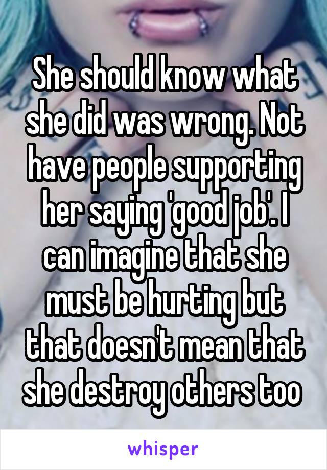 She should know what she did was wrong. Not have people supporting her saying 'good job'. I can imagine that she must be hurting but that doesn't mean that she destroy others too 