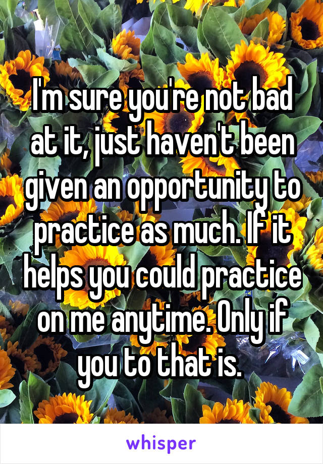 I'm sure you're not bad at it, just haven't been given an opportunity to practice as much. If it helps you could practice on me anytime. Only if you to that is. 