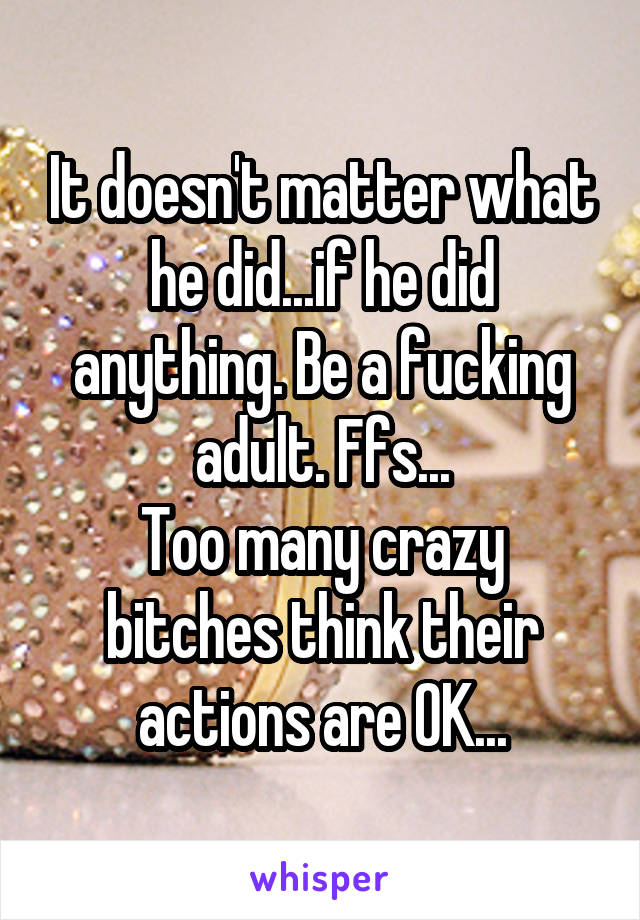 It doesn't matter what he did...if he did anything. Be a fucking adult. Ffs...
Too many crazy bitches think their actions are OK...