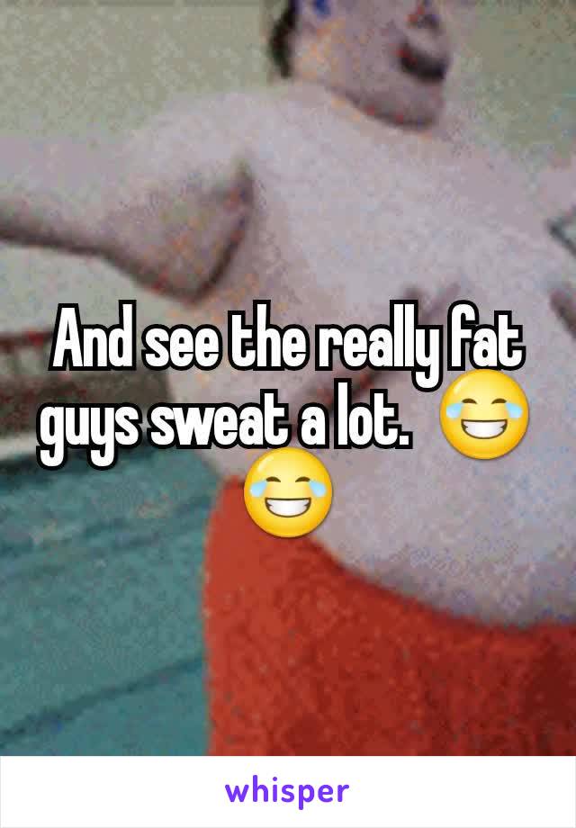 And see the really fat guys sweat a lot.  😂😂
