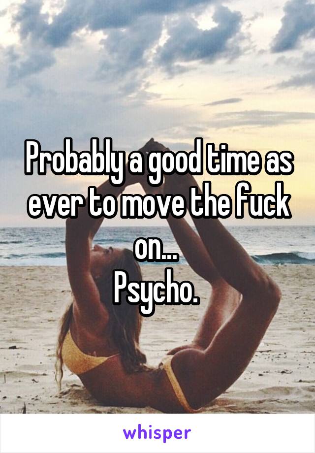 Probably a good time as ever to move the fuck on... 
Psycho. 