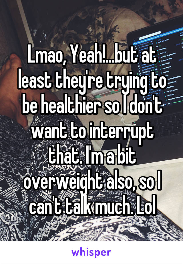 Lmao, Yeah!...but at least they're trying to be healthier so I don't want to interrupt that. I'm a bit overweight also, so I can't talk much. Lol