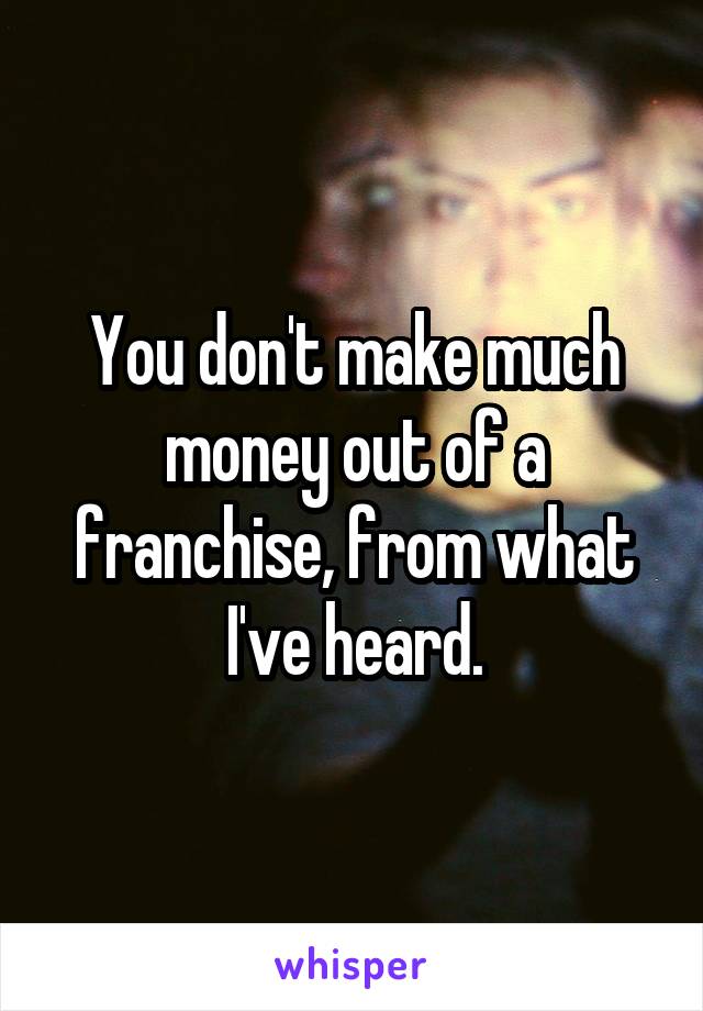 You don't make much money out of a franchise, from what I've heard.