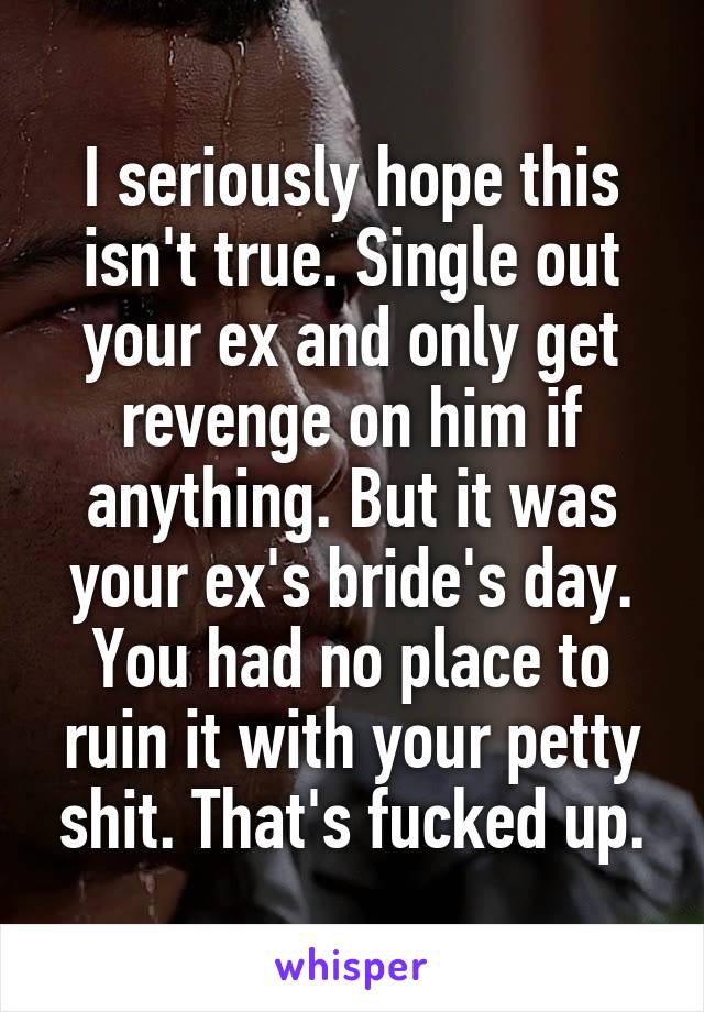 I seriously hope this isn't true. Single out your ex and only get revenge on him if anything. But it was your ex's bride's day. You had no place to ruin it with your petty shit. That's fucked up.