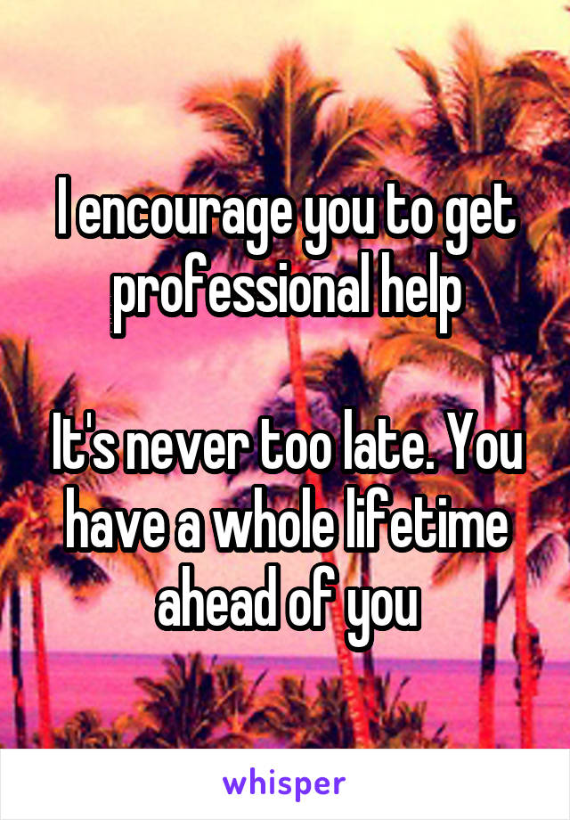 I encourage you to get professional help

It's never too late. You have a whole lifetime ahead of you