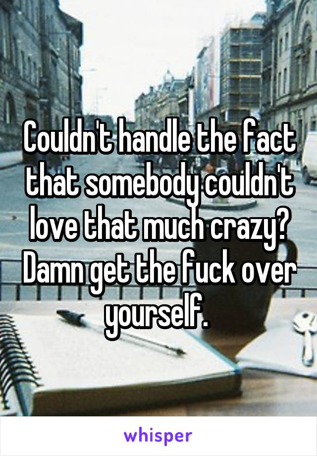 Couldn't handle the fact that somebody couldn't love that much crazy? Damn get the fuck over yourself. 