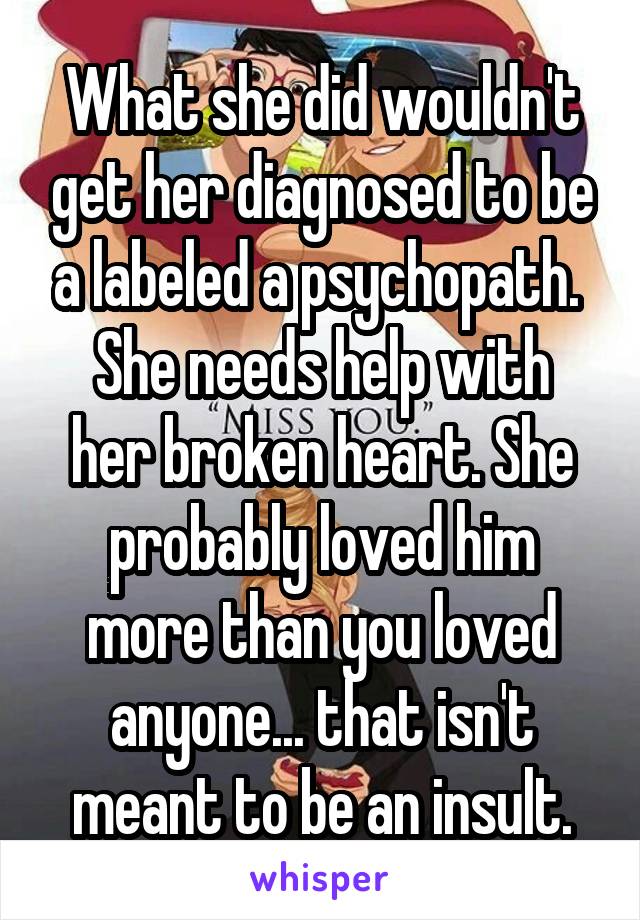 What she did wouldn't get her diagnosed to be a labeled a psychopath. 
She needs help with her broken heart. She probably loved him more than you loved anyone... that isn't meant to be an insult.