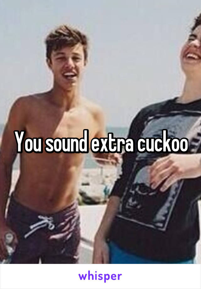 You sound extra cuckoo