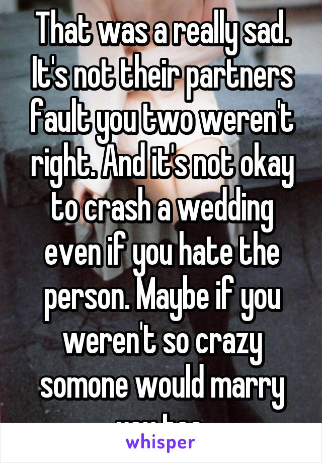 That was a really sad. It's not their partners fault you two weren't right. And it's not okay to crash a wedding even if you hate the person. Maybe if you weren't so crazy somone would marry you too.