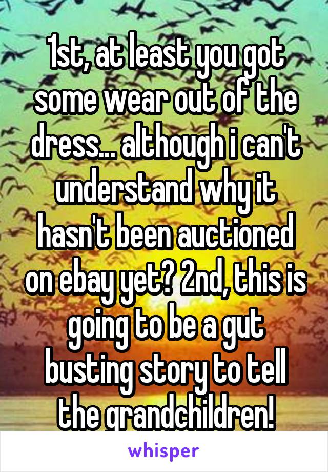 1st, at least you got some wear out of the dress... although i can't understand why it hasn't been auctioned on ebay yet? 2nd, this is going to be a gut busting story to tell the grandchildren!