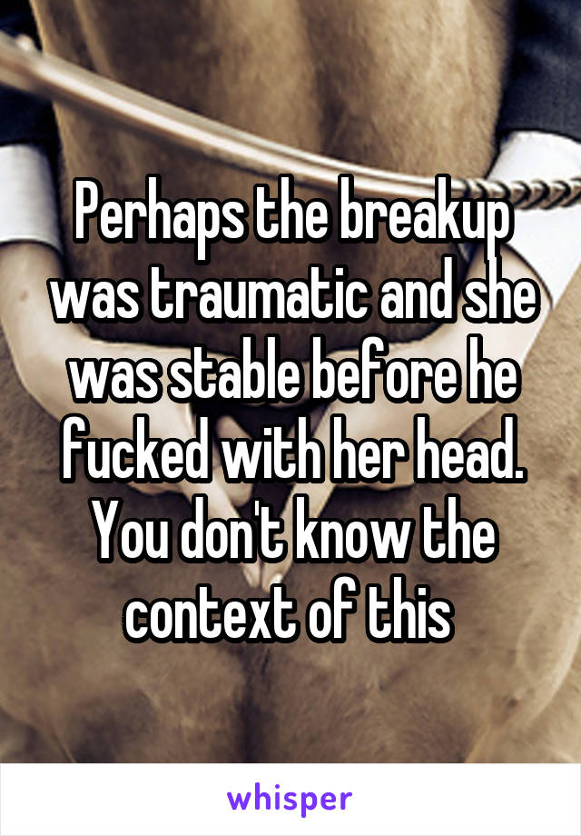 Perhaps the breakup was traumatic and she was stable before he fucked with her head.
You don't know the context of this 