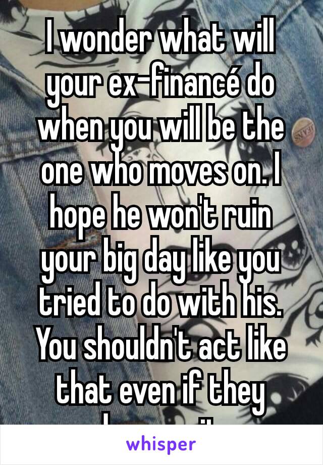 I wonder what will your ex-financé do when you will be the one who moves on. I hope he won't ruin your big day like you tried to do with his. You shouldn't act like that even if they deserve it.