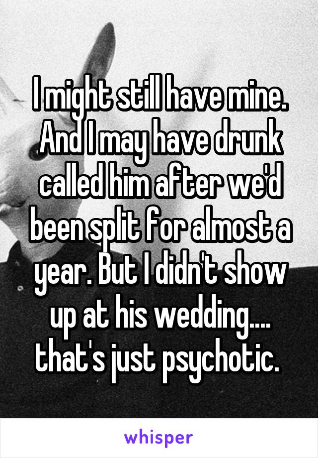 I might still have mine. And I may have drunk called him after we'd been split for almost a year. But I didn't show up at his wedding.... that's just psychotic. 