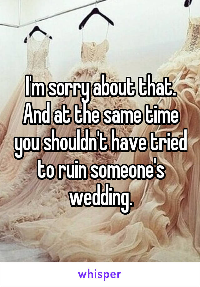 I'm sorry about that. And at the same time you shouldn't have tried to ruin someone's wedding.