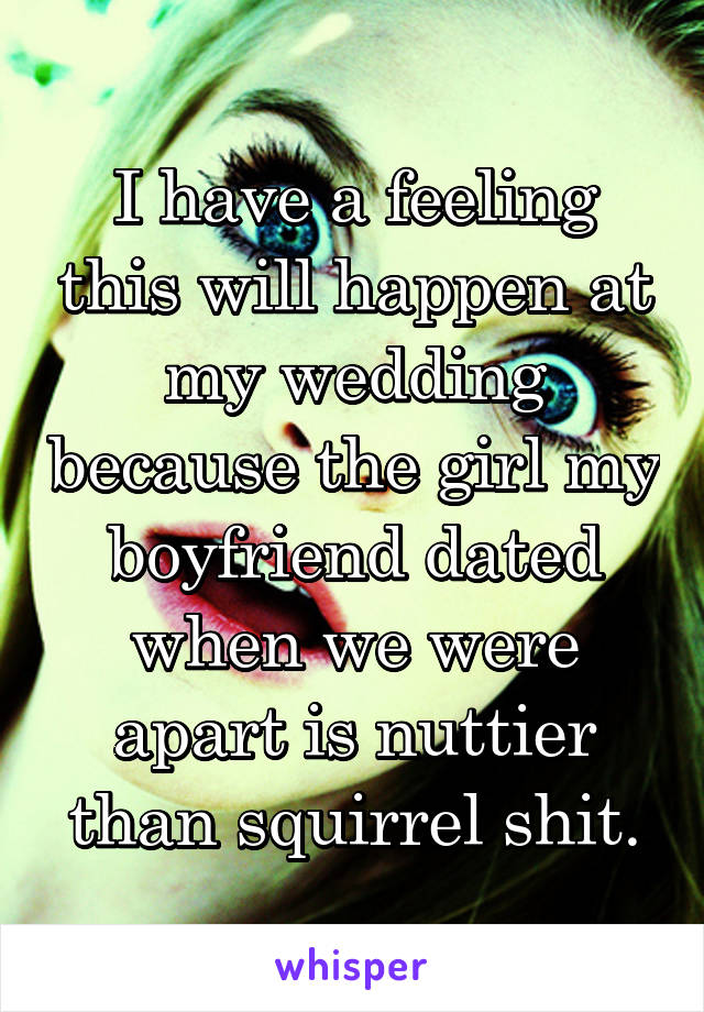 I have a feeling this will happen at my wedding because the girl my boyfriend dated when we were apart is nuttier than squirrel shit.